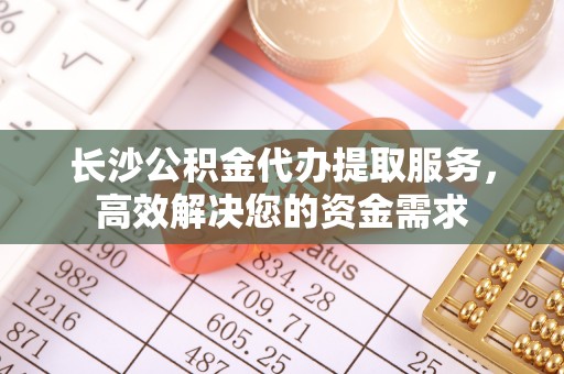 柯桥长沙公积金代办提取服务，高效解决您的资金需求