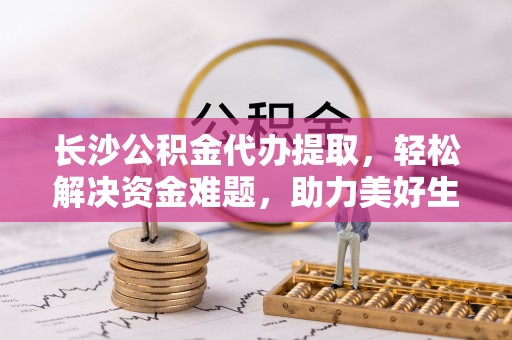 柯桥长沙公积金代办提取，轻松解决资金难题，助力美好生活