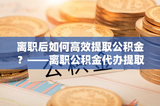 柯桥离职后如何高效提取公积金？——离职公积金代办提取全流程解析