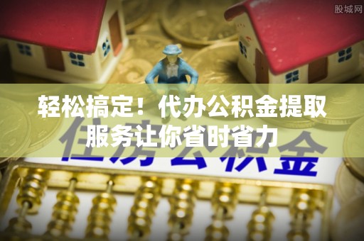 柯桥轻松搞定！代办公积金提取服务让你省时省力