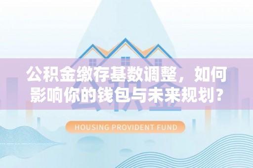 柯桥公积金缴存基数调整，如何影响你的钱包与未来规划？