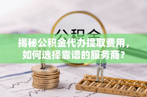 柯桥揭秘公积金代办提取费用，如何选择靠谱的服务商？