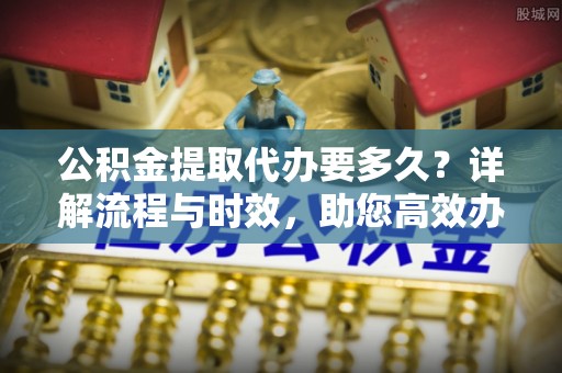 柯桥公积金提取代办要多久？详解流程与时效，助您高效办理