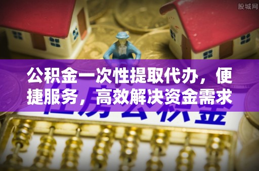 柯桥公积金一次性提取代办，便捷服务，高效解决资金需求