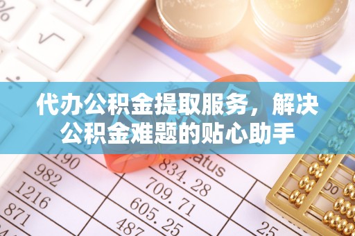 柯桥代办公积金提取服务，解决公积金难题的贴心助手