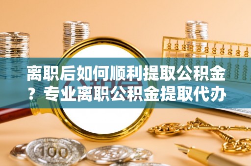 柯桥离职后如何顺利提取公积金？专业离职公积金提取代办服务指南