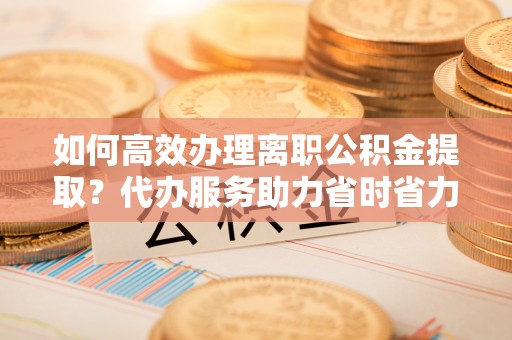 柯桥如何高效办理离职公积金提取？代办服务助力省时省力
