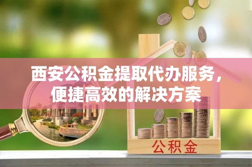 柯桥西安公积金提取代办服务，便捷高效的解决方案