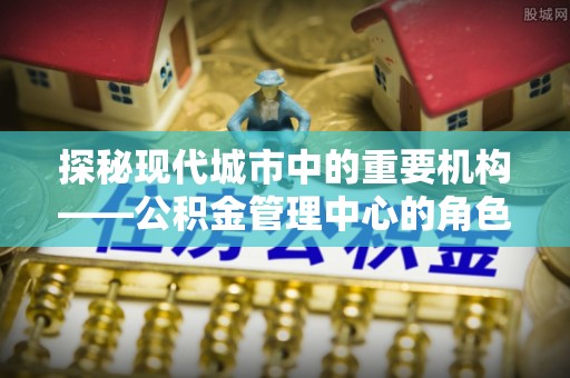 柯桥探秘现代城市中的重要机构——公积金管理中心的角色与使命