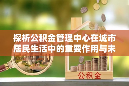 柯桥探析公积金管理中心在城市居民生活中的重要作用与未来发展趋势