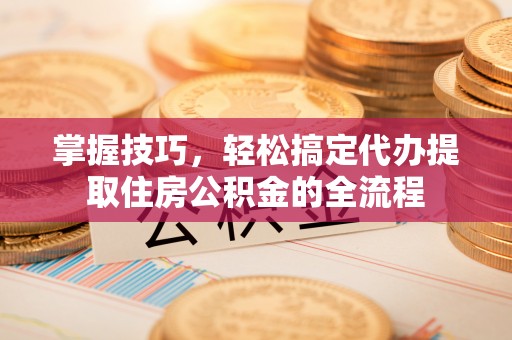 柯桥掌握技巧，轻松搞定代办提取住房公积金的全流程