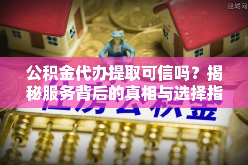 柯桥公积金代办提取可信吗？揭秘服务背后的真相与选择指南