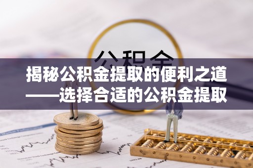 柯桥揭秘公积金提取的便利之道——选择合适的公积金提取代办公司是关键
