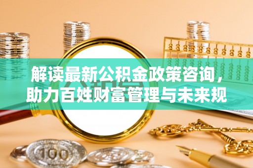 柯桥解读最新公积金政策咨询，助力百姓财富管理与未来规划
