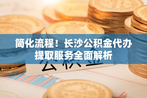 柯桥简化流程！长沙公积金代办提取服务全面解析