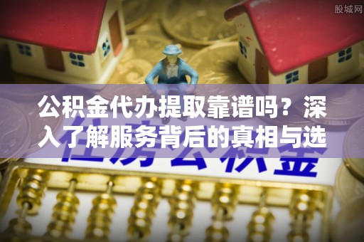 柯桥公积金代办提取靠谱吗？深入了解服务背后的真相与选择指南